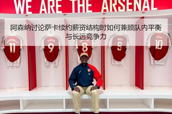阿森纳讨论萨卡续约薪资结构时如何兼顾队内平衡与长远竞争力