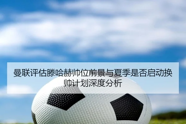 曼联评估滕哈赫帅位前景与夏季是否启动换帅计划深度分析