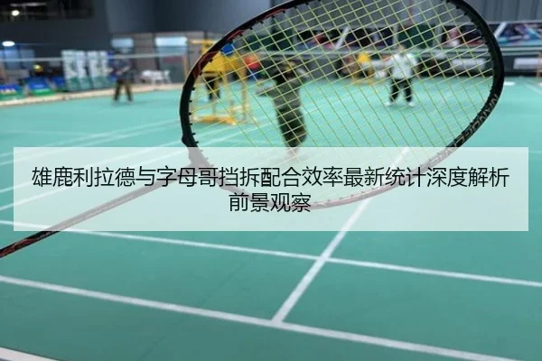 雄鹿利拉德与字母哥挡拆配合效率最新统计深度解析前景观察