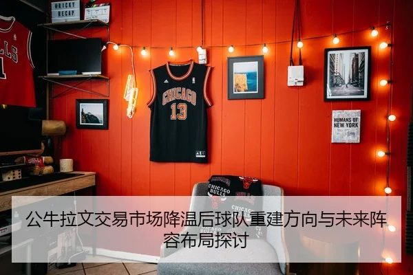 公牛拉文交易市场降温后球队重建方向与未来阵容布局探讨