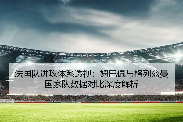 法国队进攻体系透视：姆巴佩与格列兹曼国家队数据对比深度解析