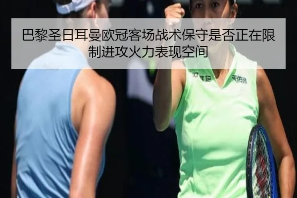 巴黎圣日耳曼欧冠客场战术保守是否正在限制进攻火力表现空间