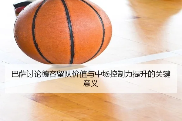 巴萨讨论德容留队价值与中场控制力提升的关键意义