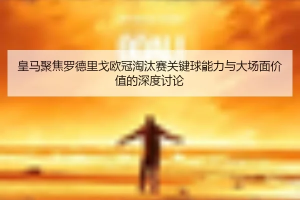 皇马聚焦罗德里戈欧冠淘汰赛关键球能力与大场面价值的深度讨论