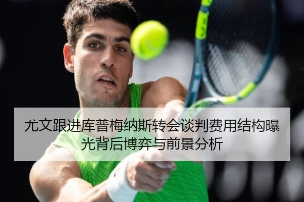 尤文跟进库普梅纳斯转会谈判费用结构曝光背后博弈与前景分析