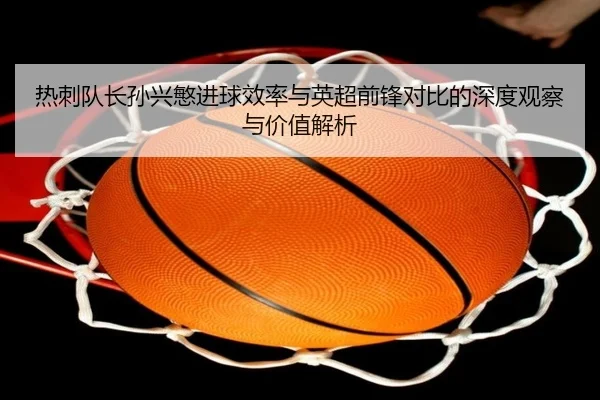 热刺队长孙兴慜进球效率与英超前锋对比的深度观察与价值解析