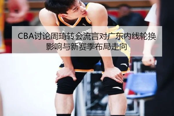 CBA讨论周琦转会流言对广东内线轮换影响与新赛季布局走向