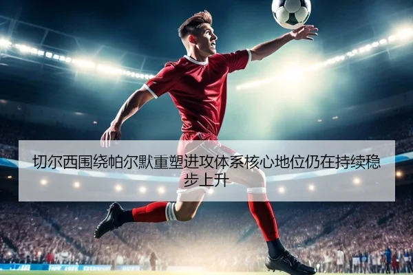 切尔西围绕帕尔默重塑进攻体系核心地位仍在持续稳步上升